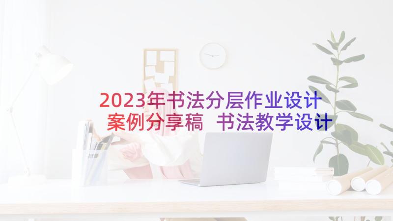 2023年书法分层作业设计案例分享稿 书法教学设计案例分享(优质5篇)