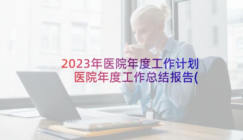 2023年医院年度工作计划 医院年度工作总结报告(优质7篇)