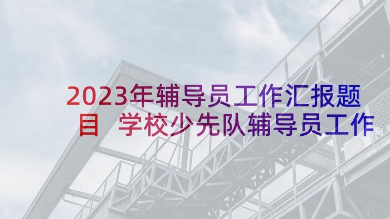 2023年辅导员工作汇报题目 学校少先队辅导员工作汇报(精选5篇)