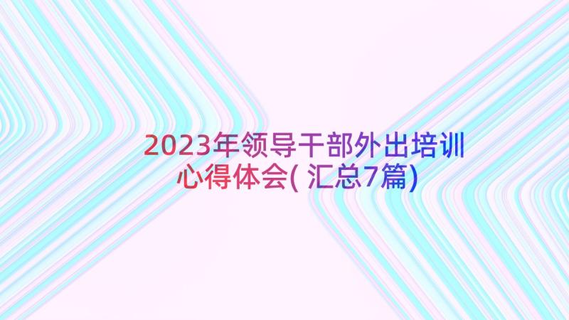 2023年领导干部外出培训心得体会(汇总7篇)