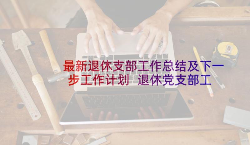 最新退休支部工作总结及下一步工作计划 退休党支部工作总结(实用5篇)