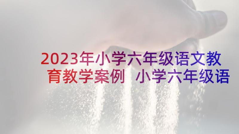 2023年小学六年级语文教育教学案例 小学六年级语文课件(优质6篇)