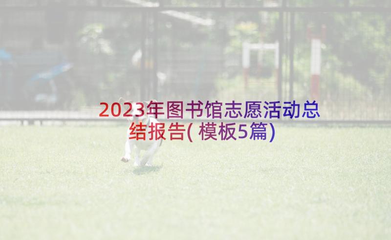 2023年图书馆志愿活动总结报告(模板5篇)