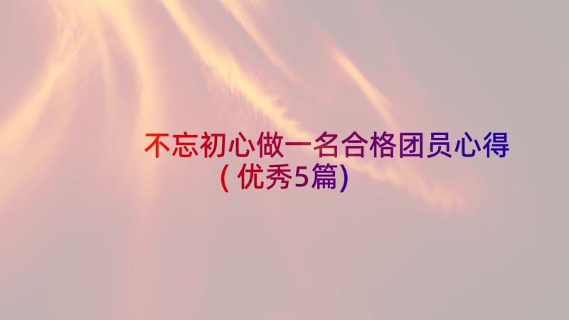 不忘初心做一名合格团员心得(优秀5篇)