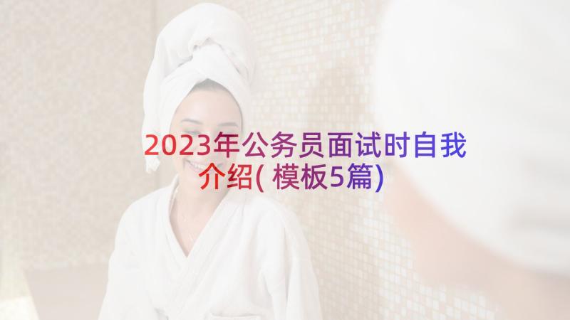 2023年公务员面试时自我介绍(模板5篇)