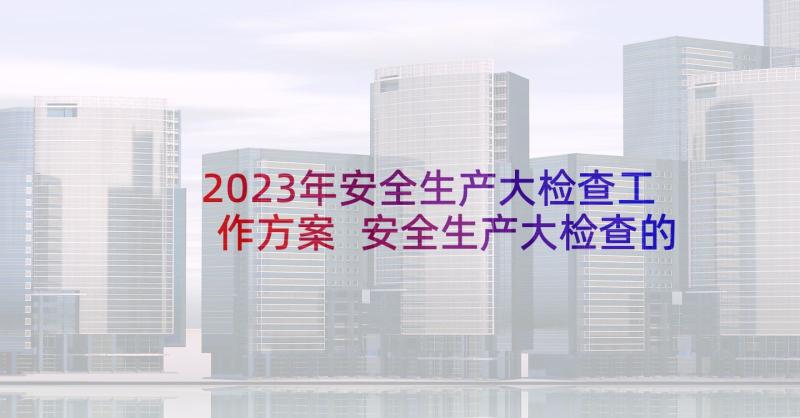 2023年安全生产大检查工作方案 安全生产大检查的工作方案(优秀6篇)