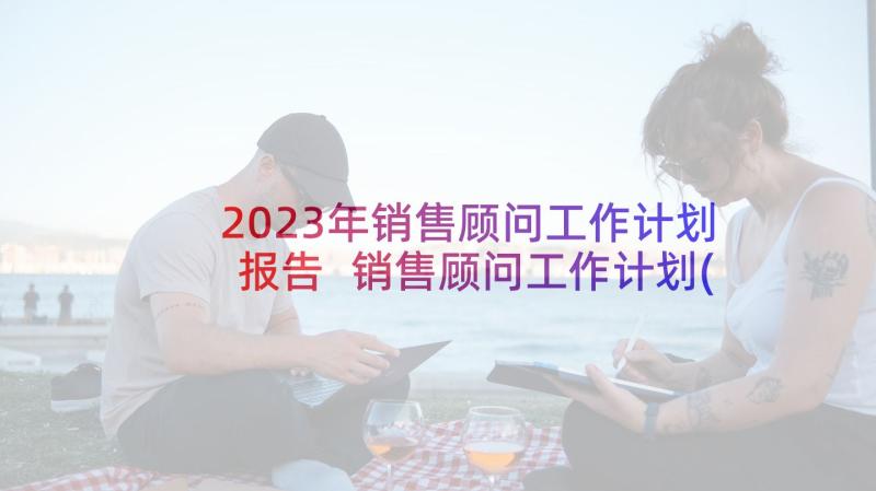 2023年销售顾问工作计划报告 销售顾问工作计划(优质5篇)