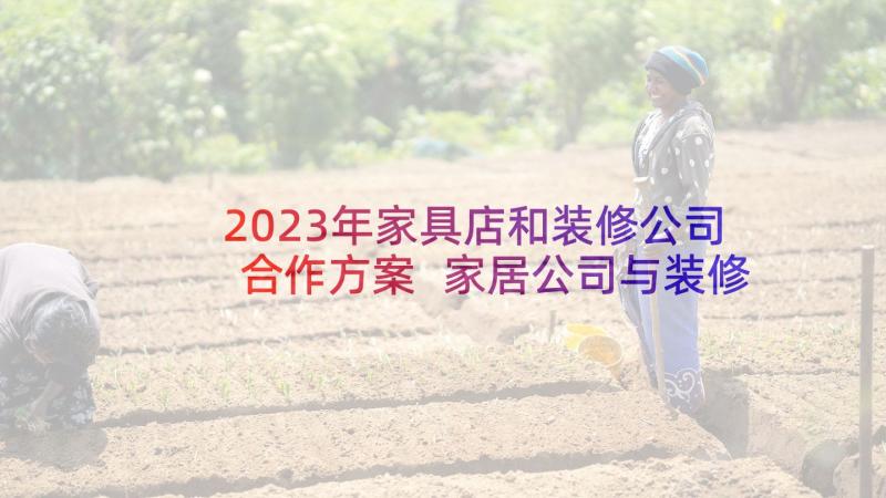 2023年家具店和装修公司合作方案 家居公司与装修公司合作协议(模板5篇)