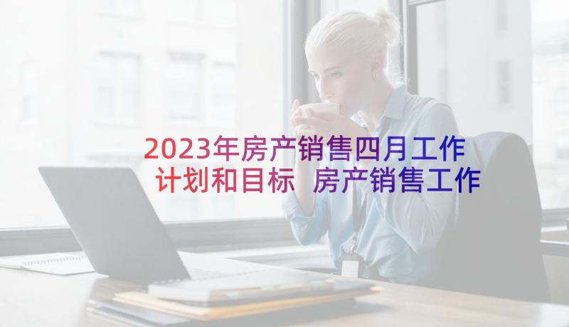 2023年房产销售四月工作计划和目标 房产销售工作计划(汇总9篇)