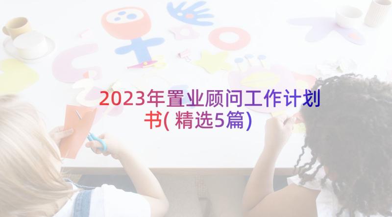 2023年置业顾问工作计划书(精选5篇)