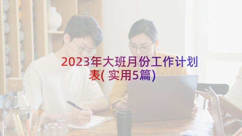 2023年大班月份工作计划表(实用5篇)