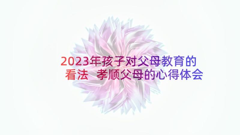 2023年孩子对父母教育的看法 孝顺父母的心得体会及感悟(汇总5篇)