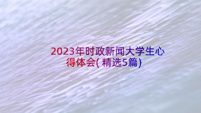 2023年时政新闻大学生心得体会(精选5篇)