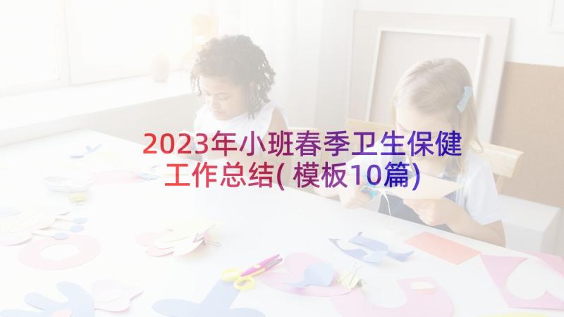 2023年小班春季卫生保健工作总结(模板10篇)