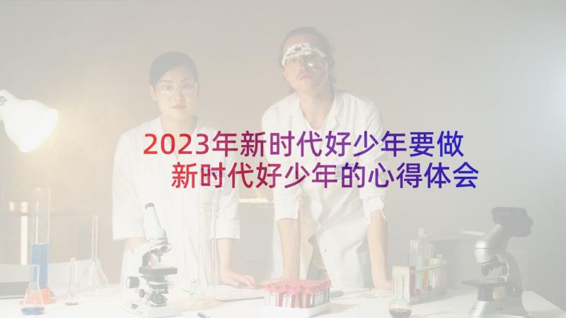 2023年新时代好少年要做 新时代好少年的心得体会(优秀6篇)