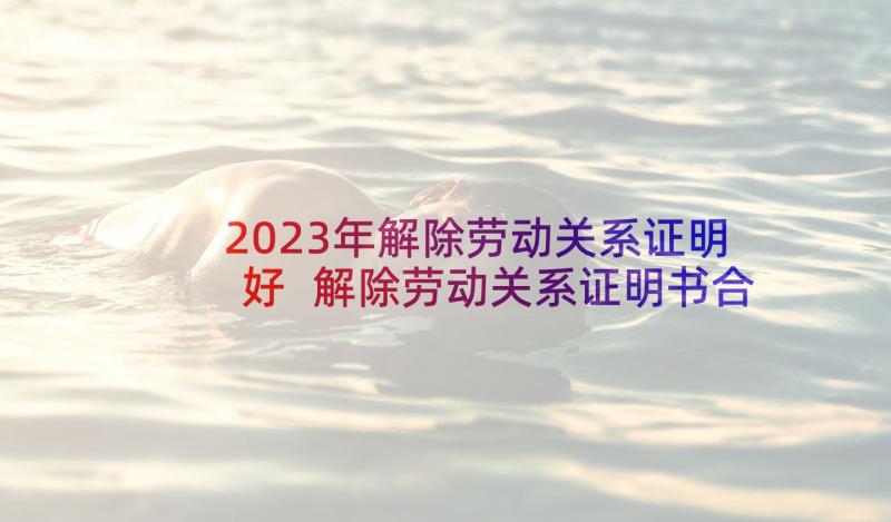 2023年解除劳动关系证明好 解除劳动关系证明书合同期满(精选5篇)