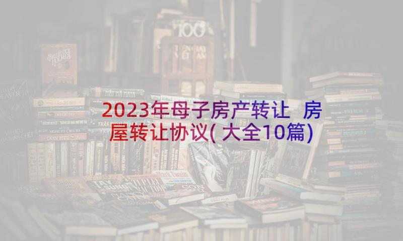 2023年母子房产转让 房屋转让协议(大全10篇)