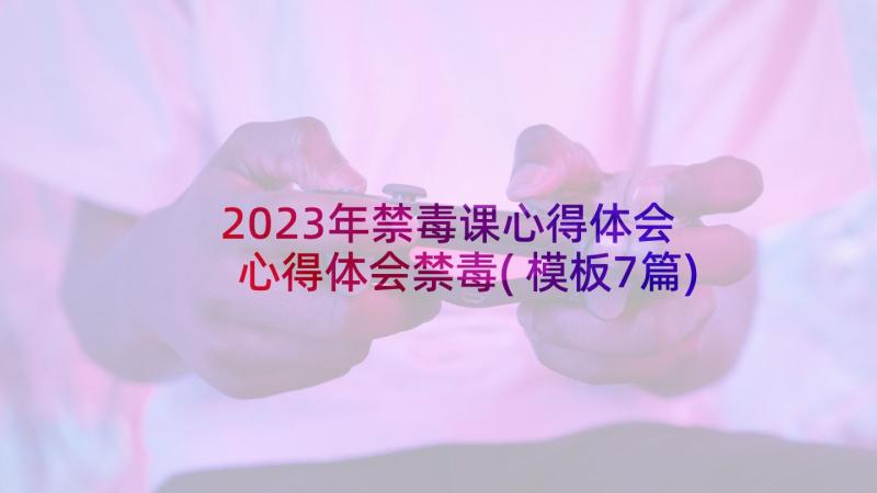 2023年禁毒课心得体会 心得体会禁毒(模板7篇)