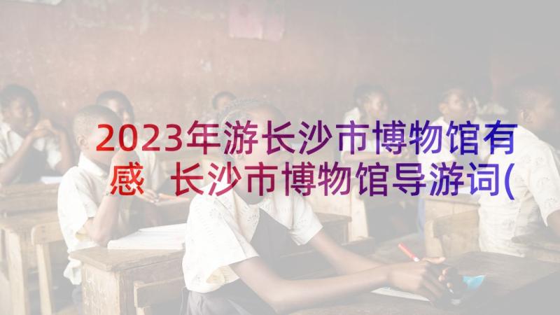 2023年游长沙市博物馆有感 长沙市博物馆导游词(优秀5篇)