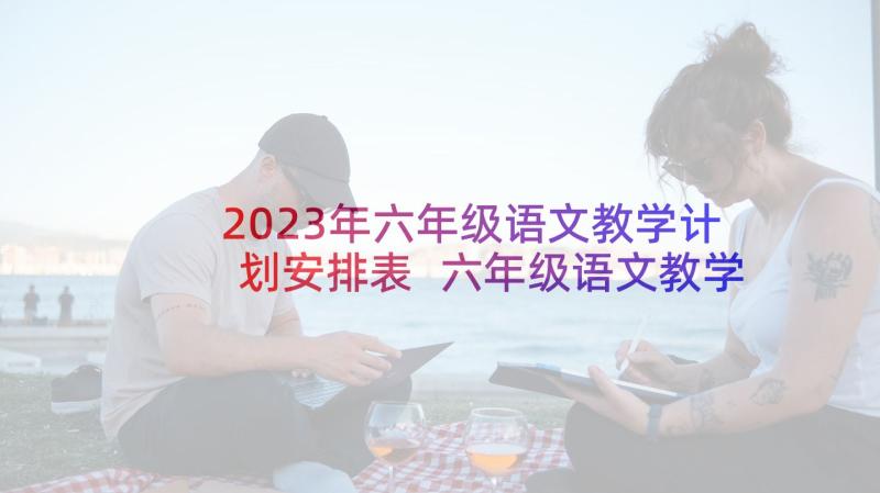 2023年六年级语文教学计划安排表 六年级语文教学工作计划(汇总10篇)