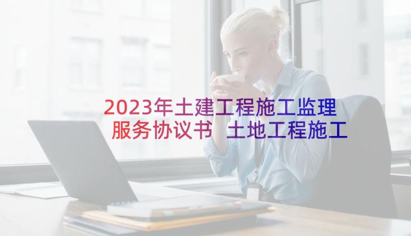 2023年土建工程施工监理服务协议书 土地工程施工监理服务协议书(精选10篇)