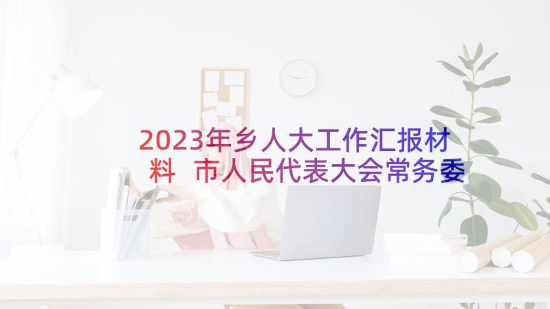 2023年乡人大工作汇报材料 市人民代表大会常务委员会工作报告(汇总8篇)