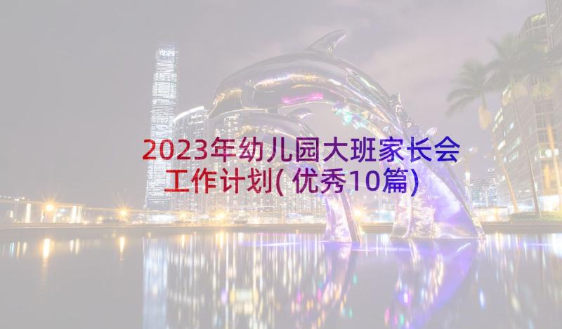 2023年幼儿园大班家长会工作计划(优秀10篇)