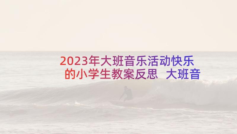 2023年大班音乐活动快乐的小学生教案反思 大班音乐活动快乐教案(大全5篇)