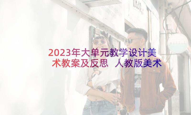 2023年大单元教学设计美术教案及反思 人教版美术单元教学设计(实用5篇)