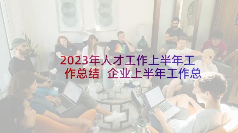 2023年人才工作上半年工作总结 企业上半年工作总结(通用9篇)