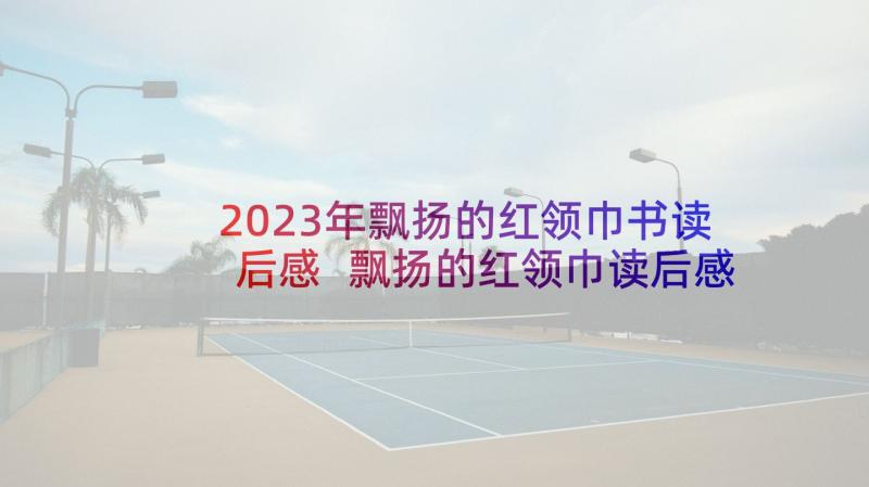 2023年飘扬的红领巾书读后感 飘扬的红领巾读后感(优秀5篇)