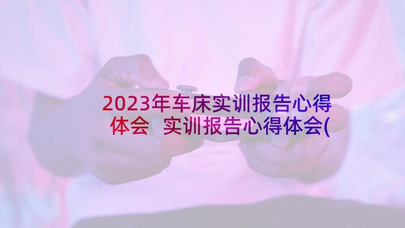 2023年车床实训报告心得体会 实训报告心得体会(优质5篇)