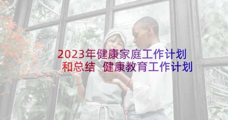 2023年健康家庭工作计划和总结 健康教育工作计划总结(大全10篇)