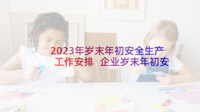 2023年岁末年初安全生产工作安排 企业岁末年初安全生产工作总结(汇总8篇)