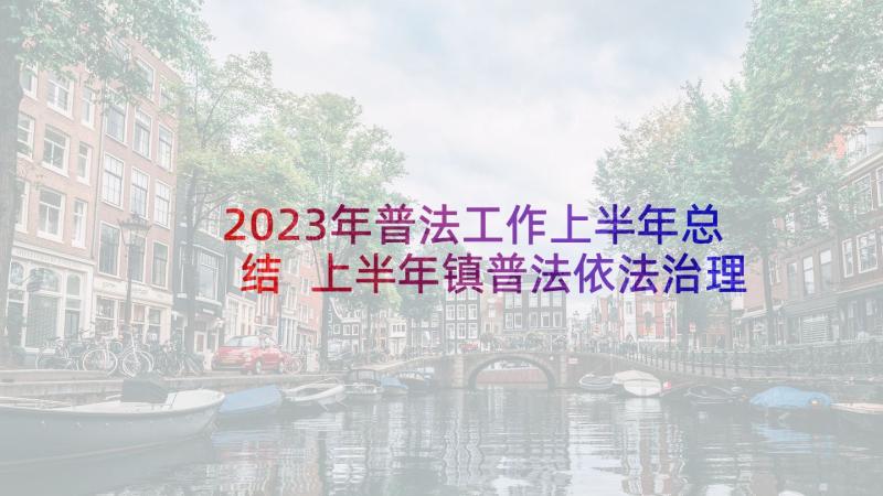 2023年普法工作上半年总结 上半年镇普法依法治理工作总结(大全5篇)