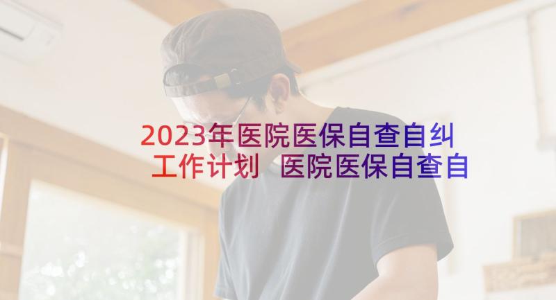 2023年医院医保自查自纠工作计划 医院医保自查自纠工作方案(优质5篇)