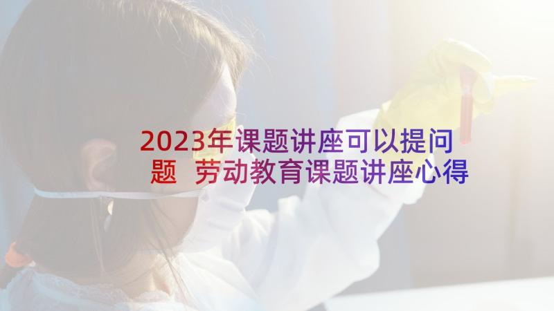 2023年课题讲座可以提问题 劳动教育课题讲座心得体会(通用5篇)