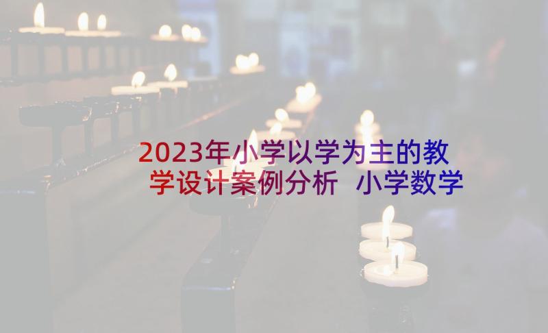 2023年小学以学为主的教学设计案例分析 小学数学教学设计案例(精选7篇)