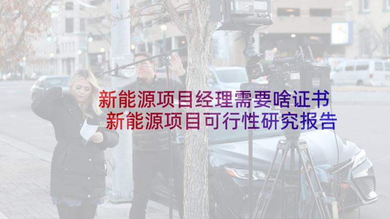 新能源项目经理需要啥证书 新能源项目可行性研究报告目录(通用9篇)