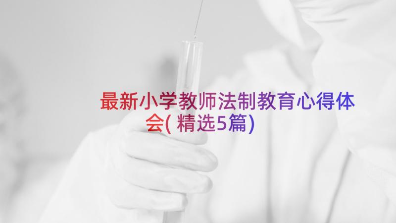 最新小学教师法制教育心得体会(精选5篇)