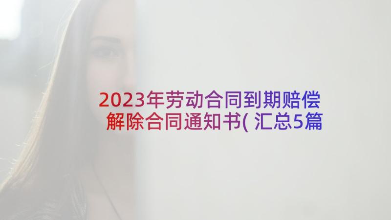 2023年劳动合同到期赔偿解除合同通知书(汇总5篇)