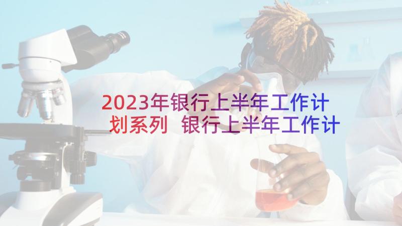 2023年银行上半年工作计划系列 银行上半年工作计划银行上半年工作计划(精选7篇)