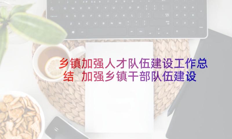 乡镇加强人才队伍建设工作总结 加强乡镇干部队伍建设调研报告(大全5篇)