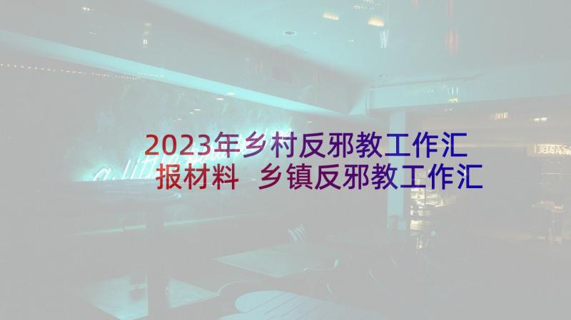 2023年乡村反邪教工作汇报材料 乡镇反邪教工作汇报总结(优质5篇)