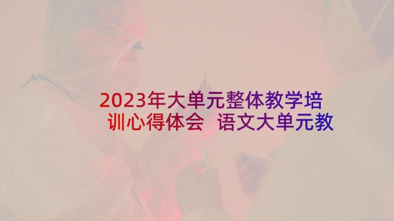 2023年大单元整体教学培训心得体会 语文大单元教学法心得体会(精选5篇)