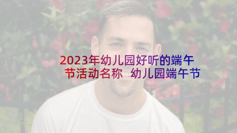 2023年幼儿园好听的端午节活动名称 幼儿园端午节活动方案(模板5篇)