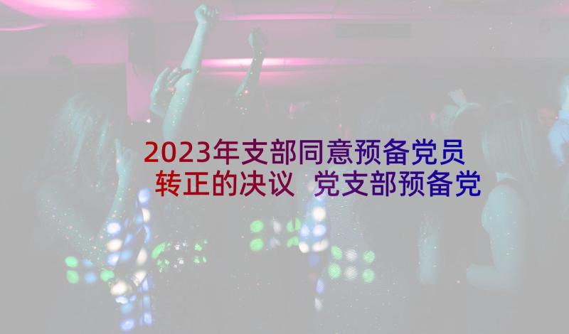 2023年支部同意预备党员转正的决议 党支部预备党员转正会议记录(模板5篇)