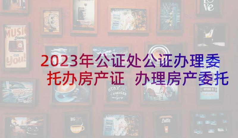 2023年公证处公证办理委托办房产证 办理房产委托书(通用8篇)