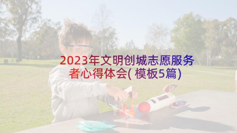 2023年文明创城志愿服务者心得体会(模板5篇)