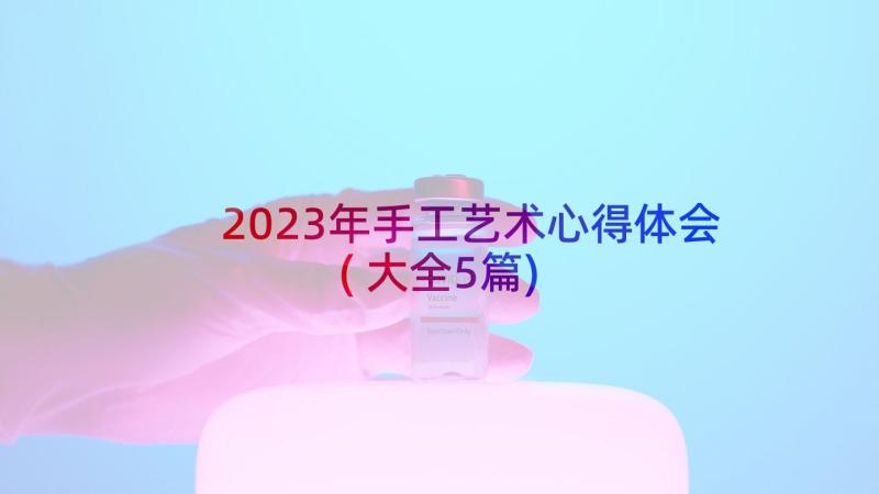 2023年手工艺术心得体会(大全5篇)